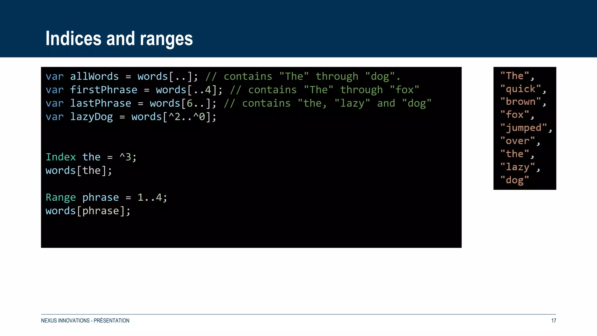 Indices and ranges
NEXUS INNOVATIONS - PRÉSENTATION 17
var allWords = words[..]; // contains "The" through "dog".
var firstPhrase = words[..4]; // contains "The" through "fox"
var lastPhrase = words[6..]; // contains "the, "lazy" and "dog"
var lazyDog = words[^2..^0];
Index the = ^3;
words[the];
Range phrase = 1..4;
words[phrase];
 