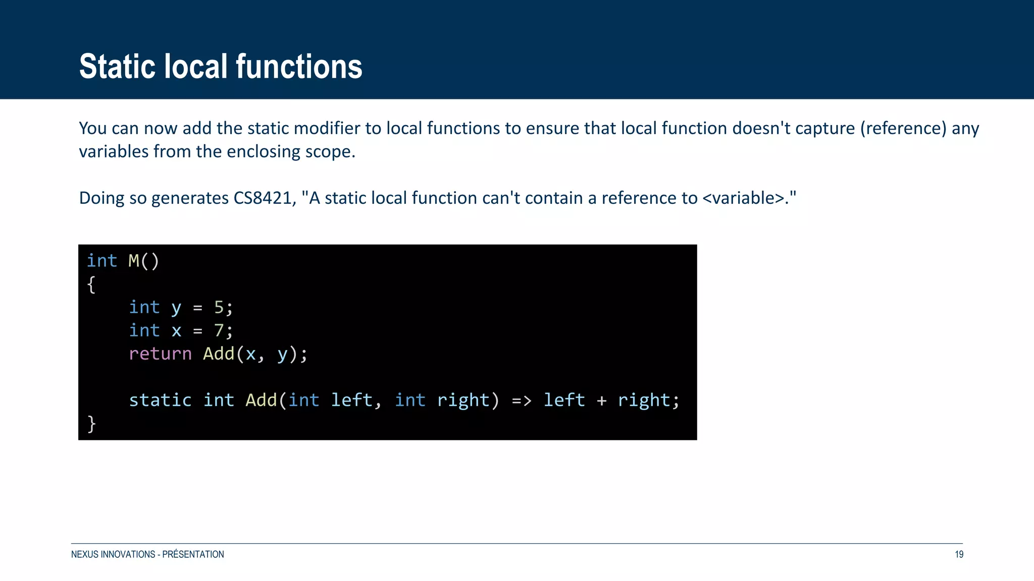 Static local functions
NEXUS INNOVATIONS - PRÉSENTATION 19
int M()
{
int y = 5;
int x = 7;
return Add(x, y);
static int Add(int left, int right) => left + right;
}
You can now add the static modifier to local functions to ensure that local function doesn't capture (reference) any
variables from the enclosing scope.
Doing so generates CS8421, "A static local function can't contain a reference to <variable>."
 