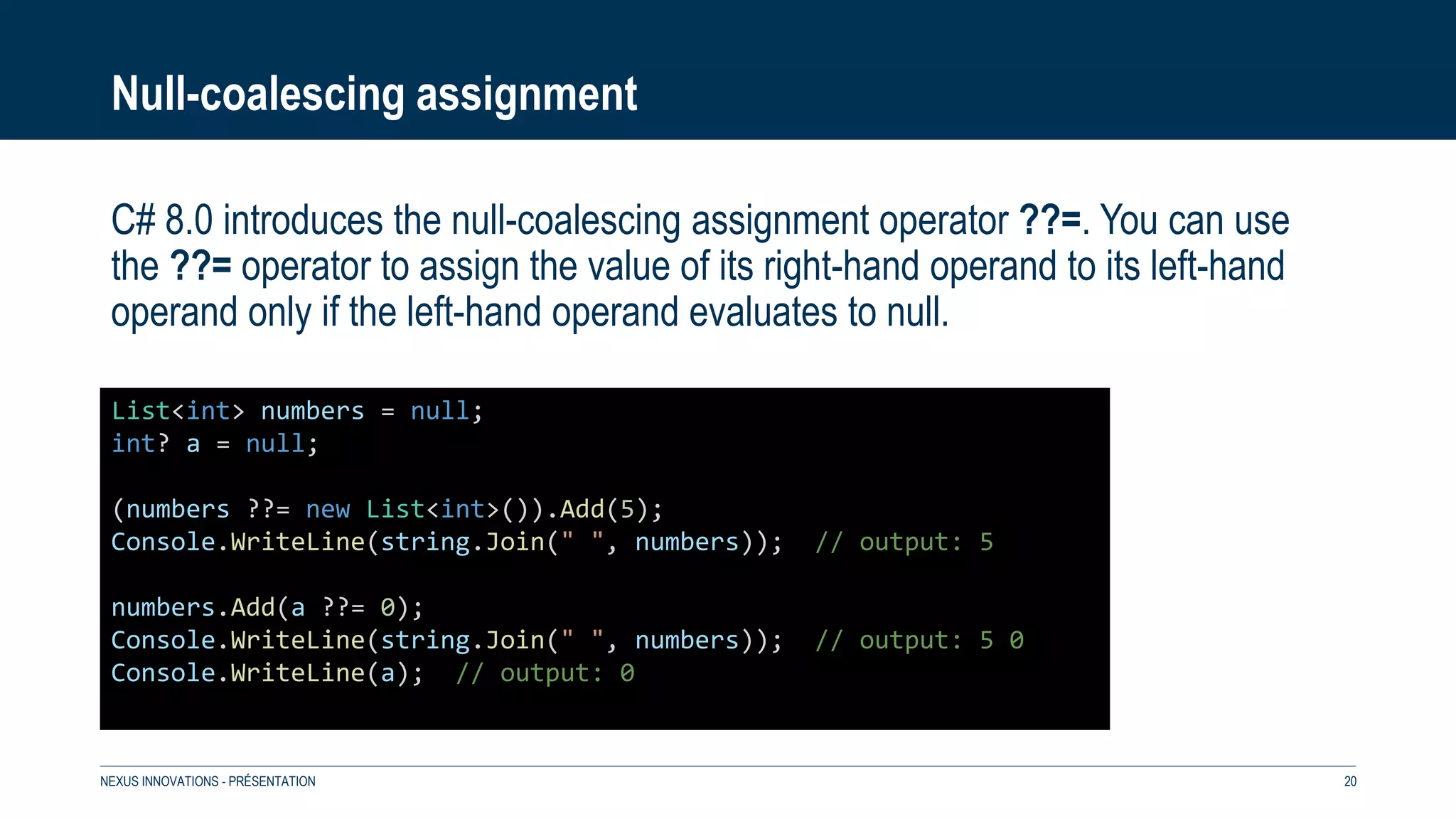 Null-coalescing assignment
C# 8.0 introduces the null-coalescing assignment operator ??=. You can use
the ??= operator to assign the value of its right-hand operand to its left-hand
operand only if the left-hand operand evaluates to null.
NEXUS INNOVATIONS - PRÉSENTATION 20
List<int> numbers = null;
int? a = null;
(numbers ??= new List<int>()).Add(5);
Console.WriteLine(string.Join(" ", numbers)); // output: 5
numbers.Add(a ??= 0);
Console.WriteLine(string.Join(" ", numbers)); // output: 5 0
Console.WriteLine(a); // output: 0
 