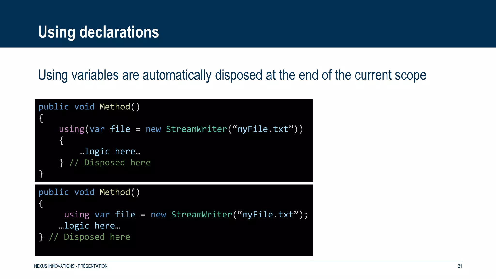 Using declarations
Using variables are automatically disposed at the end of the current scope
NEXUS INNOVATIONS - PRÉSENTATION 21
public void Method()
{
using var file = new StreamWriter(“myFile.txt”);
…logic here…
} // Disposed here
public void Method()
{
using(var file = new StreamWriter(“myFile.txt”))
{
…logic here…
} // Disposed here
}
 