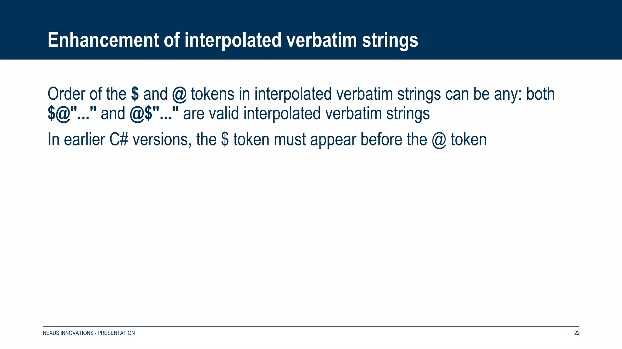 Enhancement of interpolated verbatim strings
Order of the $ and @ tokens in interpolated verbatim strings can be any: both
$@"..." and @$"..." are valid interpolated verbatim strings
In earlier C# versions, the $ token must appear before the @ token
NEXUS INNOVATIONS - PRÉSENTATION 22
 