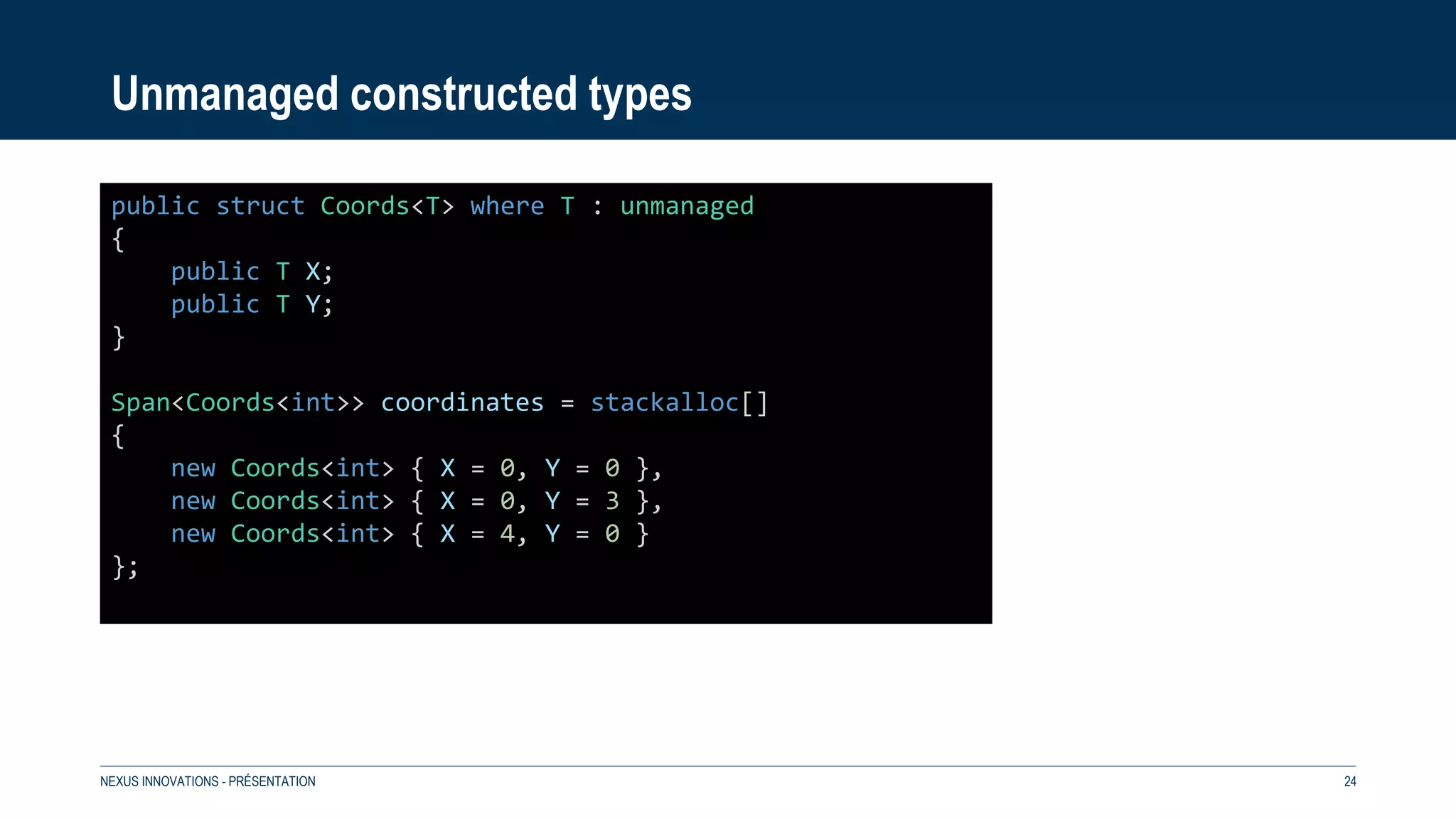 Unmanaged constructed types
NEXUS INNOVATIONS - PRÉSENTATION 24
public struct Coords<T> where T : unmanaged
{
public T X;
public T Y;
}
Span<Coords<int>> coordinates = stackalloc[]
{
new Coords<int> { X = 0, Y = 0 },
new Coords<int> { X = 0, Y = 3 },
new Coords<int> { X = 4, Y = 0 }
};
 