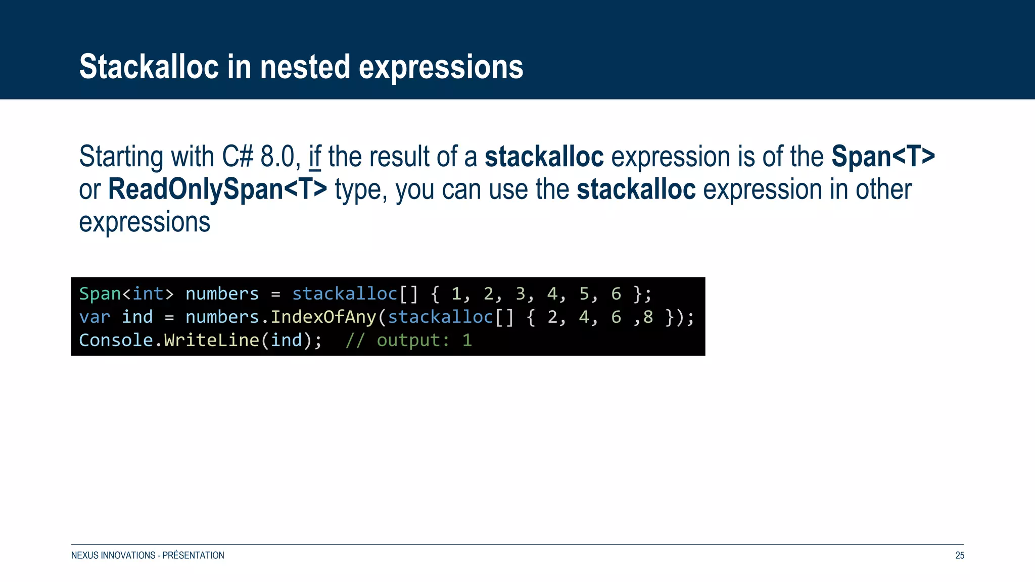 Stackalloc in nested expressions
Starting with C# 8.0, if the result of a stackalloc expression is of the Span<T>
or ReadOnlySpan<T> type, you can use the stackalloc expression in other
expressions
NEXUS INNOVATIONS - PRÉSENTATION 25
Span<int> numbers = stackalloc[] { 1, 2, 3, 4, 5, 6 };
var ind = numbers.IndexOfAny(stackalloc[] { 2, 4, 6 ,8 });
Console.WriteLine(ind); // output: 1
 