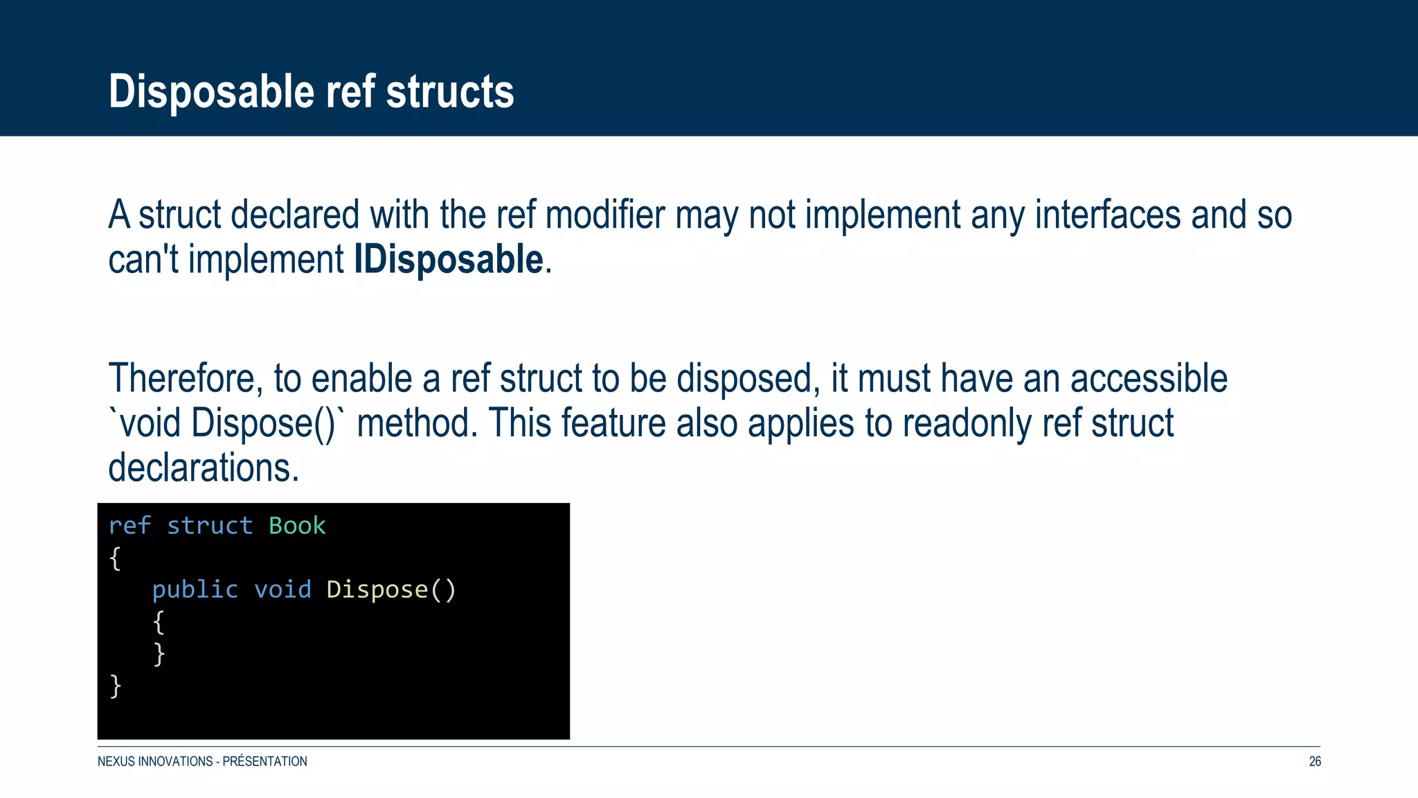 Disposable ref structs
A struct declared with the ref modifier may not implement any interfaces and so
can't implement IDisposable.
Therefore, to enable a ref struct to be disposed, it must have an accessible
`void Dispose()` method. This feature also applies to readonly ref struct
declarations.
NEXUS INNOVATIONS - PRÉSENTATION 26
ref struct Book
{
public void Dispose()
{
}
}
 