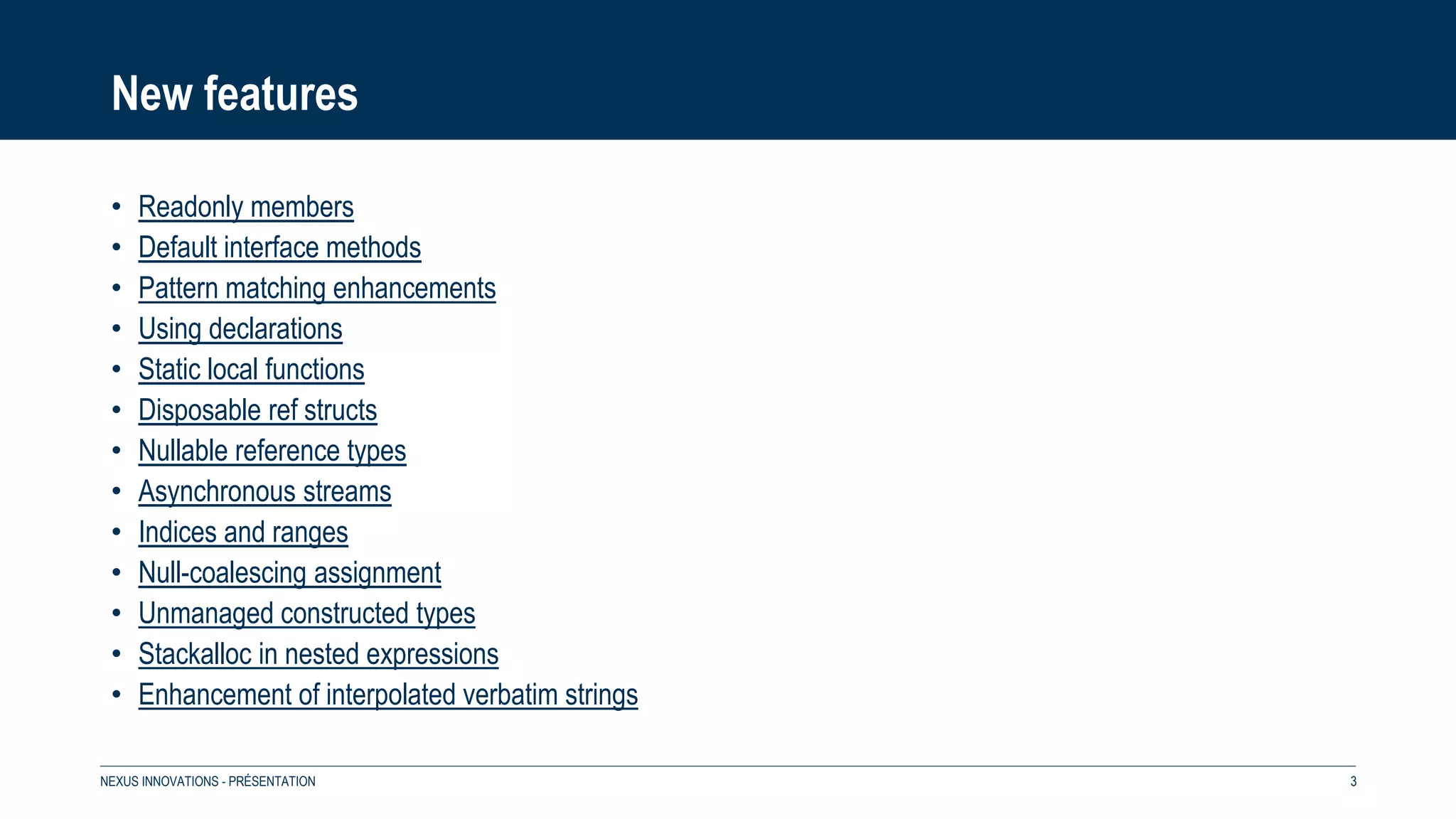 New features
• Readonly members
• Default interface methods
• Pattern matching enhancements
• Using declarations
• Static local functions
• Disposable ref structs
• Nullable reference types
• Asynchronous streams
• Indices and ranges
• Null-coalescing assignment
• Unmanaged constructed types
• Stackalloc in nested expressions
• Enhancement of interpolated verbatim strings
NEXUS INNOVATIONS - PRÉSENTATION 3
 