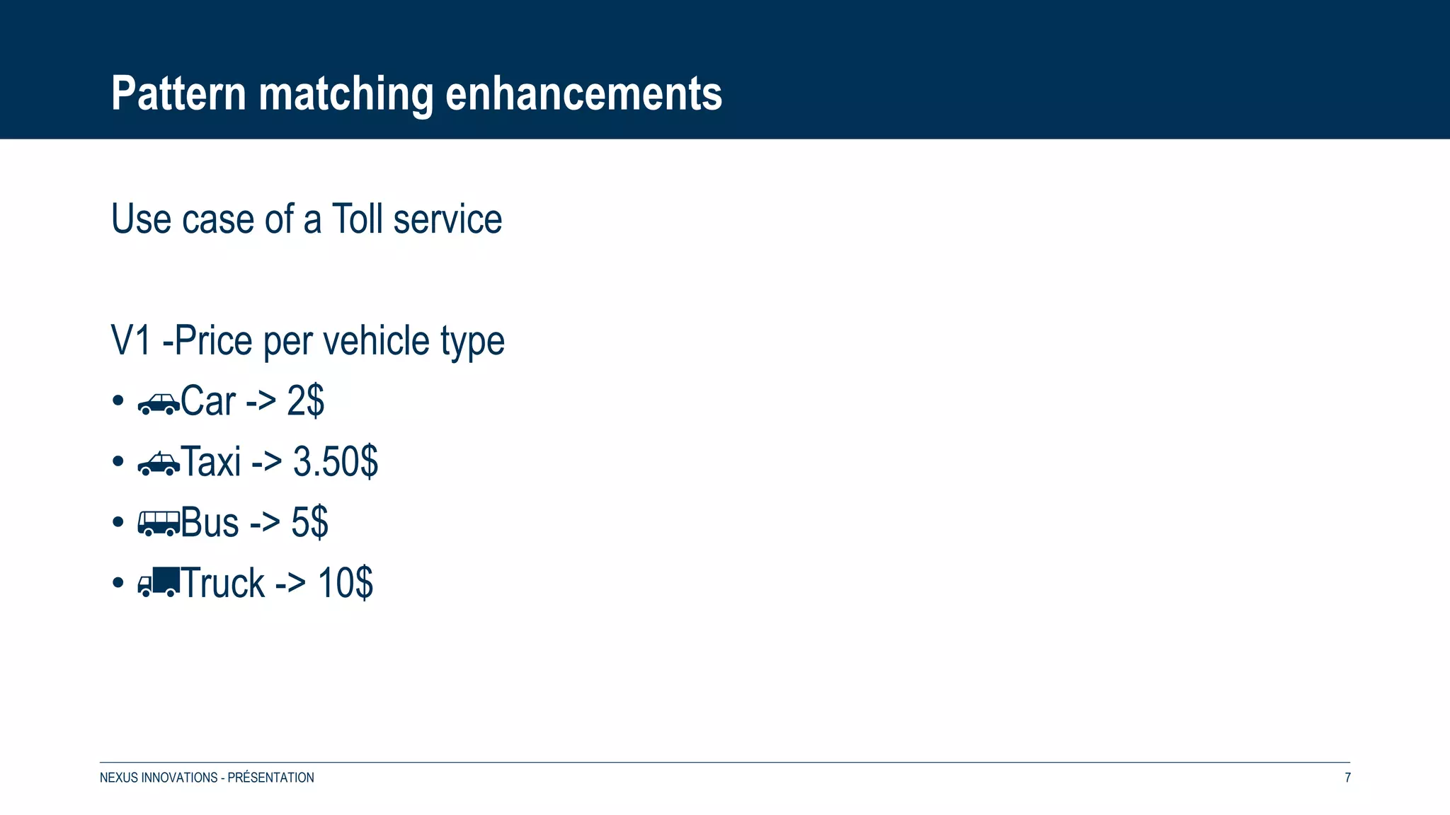 Pattern matching enhancements
Use case of a Toll service
V1 -Price per vehicle type
• 🚗Car -> 2$
• 🚕Taxi -> 3.50$
• 🚌Bus -> 5$
• 🚚Truck -> 10$
NEXUS INNOVATIONS - PRÉSENTATION 7
 