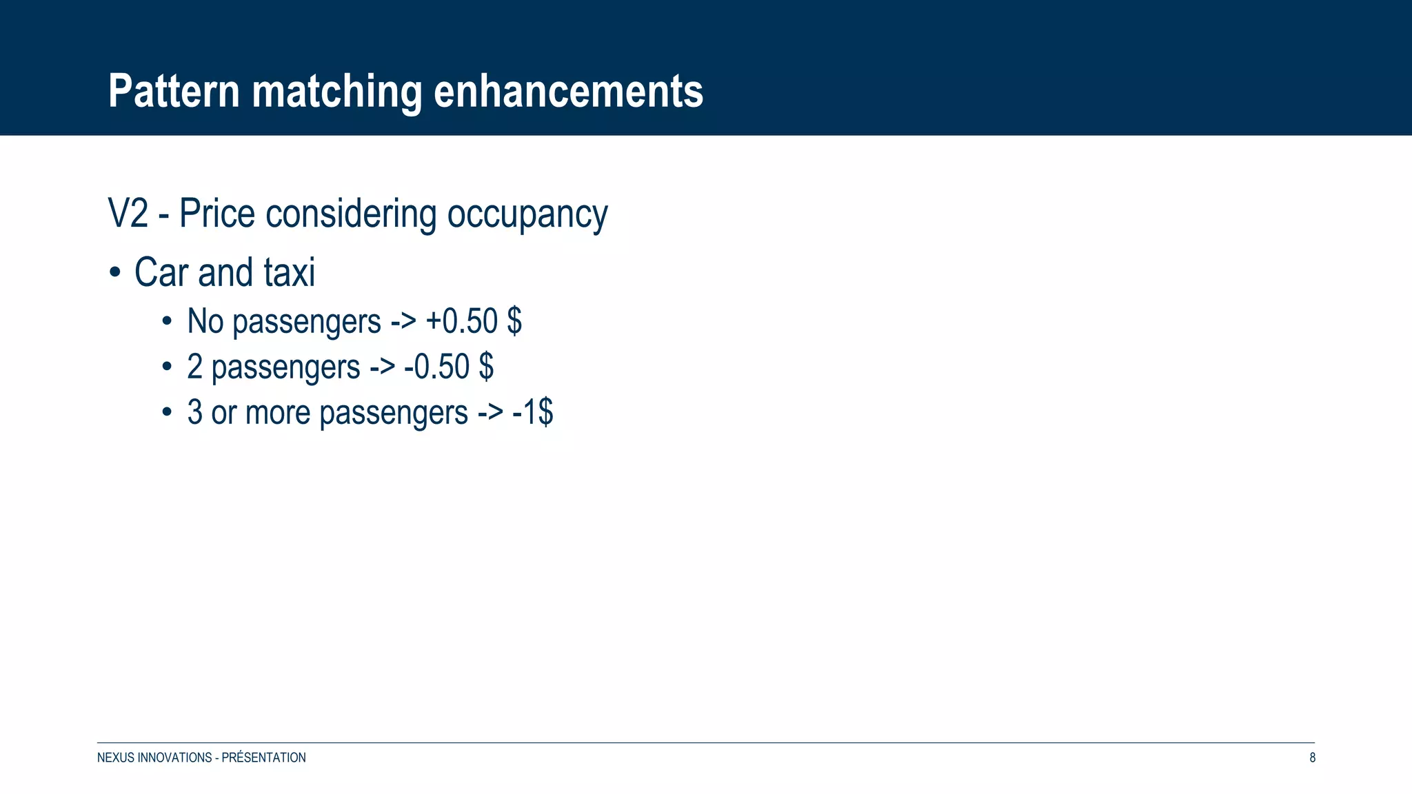 Pattern matching enhancements
V2 - Price considering occupancy
• Car and taxi
• No passengers -> +0.50 $
• 2 passengers -> -0.50 $
• 3 or more passengers -> -1$
NEXUS INNOVATIONS - PRÉSENTATION 8
 