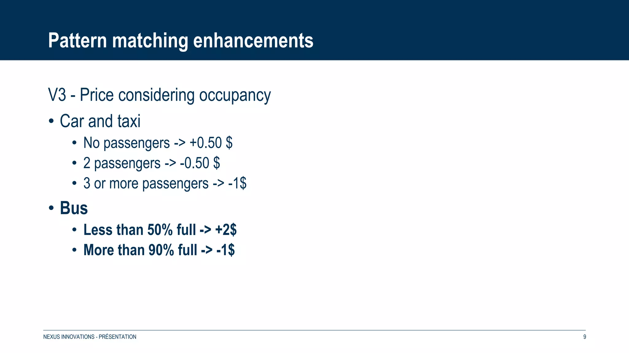 Pattern matching enhancements
V3 - Price considering occupancy
• Car and taxi
• No passengers -> +0.50 $
• 2 passengers -> -0.50 $
• 3 or more passengers -> -1$
• Bus
• Less than 50% full -> +2$
• More than 90% full -> -1$
NEXUS INNOVATIONS - PRÉSENTATION 9
 