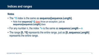 Indices and ranges
Notes
• The ^0 index is the same as sequence[sequence.Length].
• Note that sequence[^0] does throw an exception, just as
sequence[sequence.Length] does
• For any number n, the index ^n is the same as sequence.Length – n
• The range [0..^0] represents the entire range, just as [0..sequence.Length]
represents the entire range.
NEXUS INNOVATIONS - PRÉSENTATION 15
 
