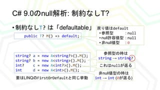 C# 9.0のnull解析: 制約なしT?
• 制約なしT? は「defaultable」
public T? M() => default;
戻り値はdefault
• 参照型 : null
• null許容値型 : null
• 非null...