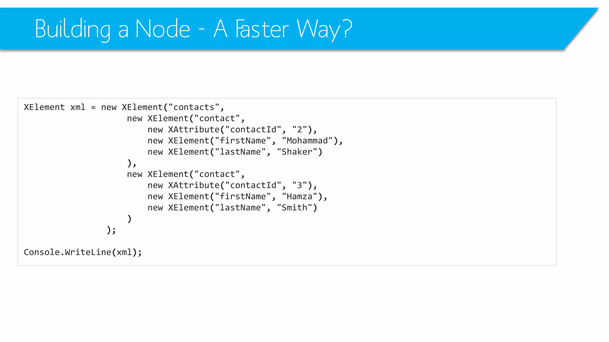 Building a Node -A Faster Way? 
XElementxml=newXElement("contacts", 
newXElement("contact", 
newXAttribute("contactId", "2"), 
newXElement("firstName", "Mohammad"), 
newXElement("lastName", "Shaker") 
), 
newXElement("contact", 
newXAttribute("contactId", "3"), 
newXElement("firstName", "Hamza"), 
newXElement("lastName", "Smith") 
) 
); 
Console.WriteLine(xml);  