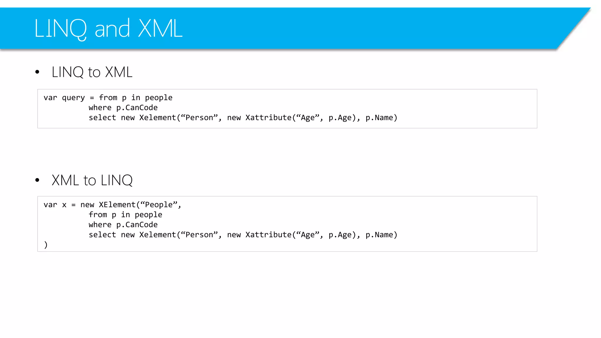 LINQ and XML 
•LINQ to XML 
•XML to LINQ 
varquery = from p in people 
where p.CanCode 
select new Xelement(“Person”, new Xattribute(“Age”, p.Age), p.Name) 
varx = new XElement(“People”, 
from p in people 
where p.CanCode 
select new Xelement(“Person”, new Xattribute(“Age”, p.Age), p.Name) 
)  