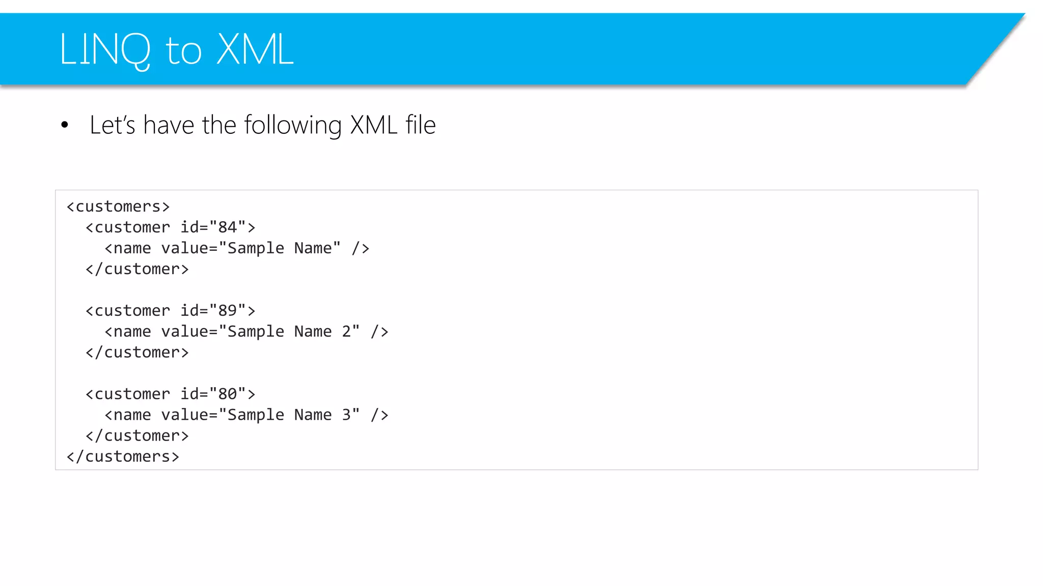 LINQ to XML 
•Let’s have the following XML file 
<customers> 
<customerid="84"> 
<namevalue="Sample Name"/> 
</customer> 
<customerid="89"> 
<namevalue="Sample Name 2"/> 
</customer> 
<customerid="80"> 
<namevalue="Sample Name 3"/> 
</customer> 
</customers>  