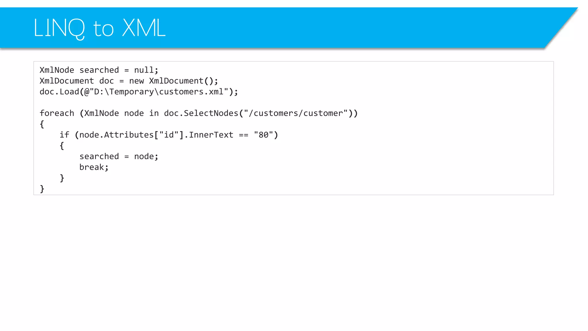 LINQ to XML 
XmlNodesearched=null; 
XmlDocumentdoc=newXmlDocument(); 
doc.Load(@"D:Temporarycustomers.xml"); 
foreach(XmlNodenodeindoc.SelectNodes("/customers/customer")) 
{ 
if(node.Attributes["id"].InnerText=="80") 
{ 
searched=node; 
break; 
} 
}  