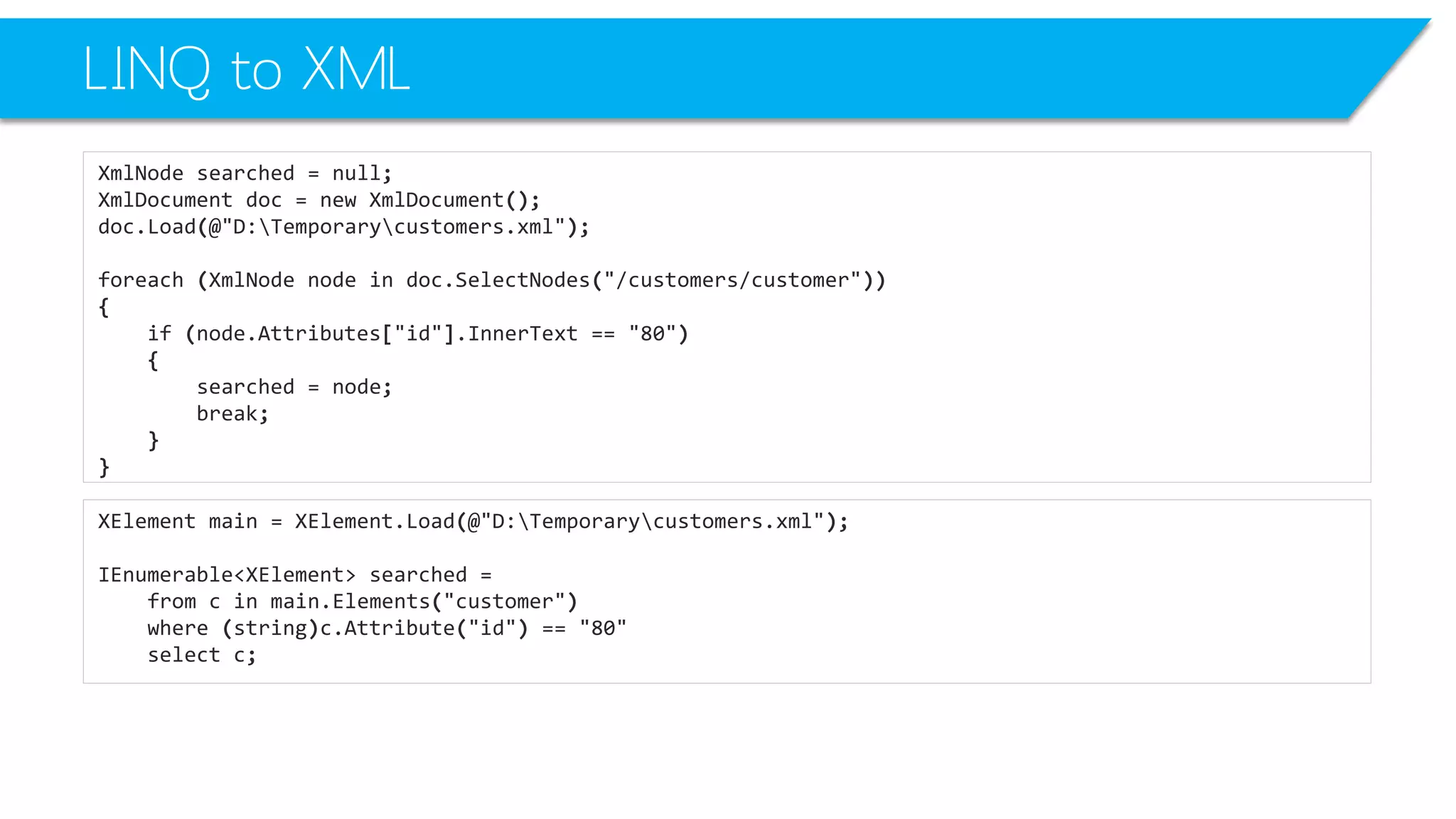 LINQ to XML 
XmlNodesearched=null; 
XmlDocumentdoc=newXmlDocument(); 
doc.Load(@"D:Temporarycustomers.xml"); 
foreach(XmlNodenodeindoc.SelectNodes("/customers/customer")) 
{ 
if(node.Attributes["id"].InnerText=="80") 
{ 
searched=node; 
break; 
} 
} 
XElementmain=XElement.Load(@"D:Temporarycustomers.xml"); 
IEnumerable<XElement>searched= 
fromcinmain.Elements("customer") 
where(string)c.Attribute("id") =="80" 
selectc;  
