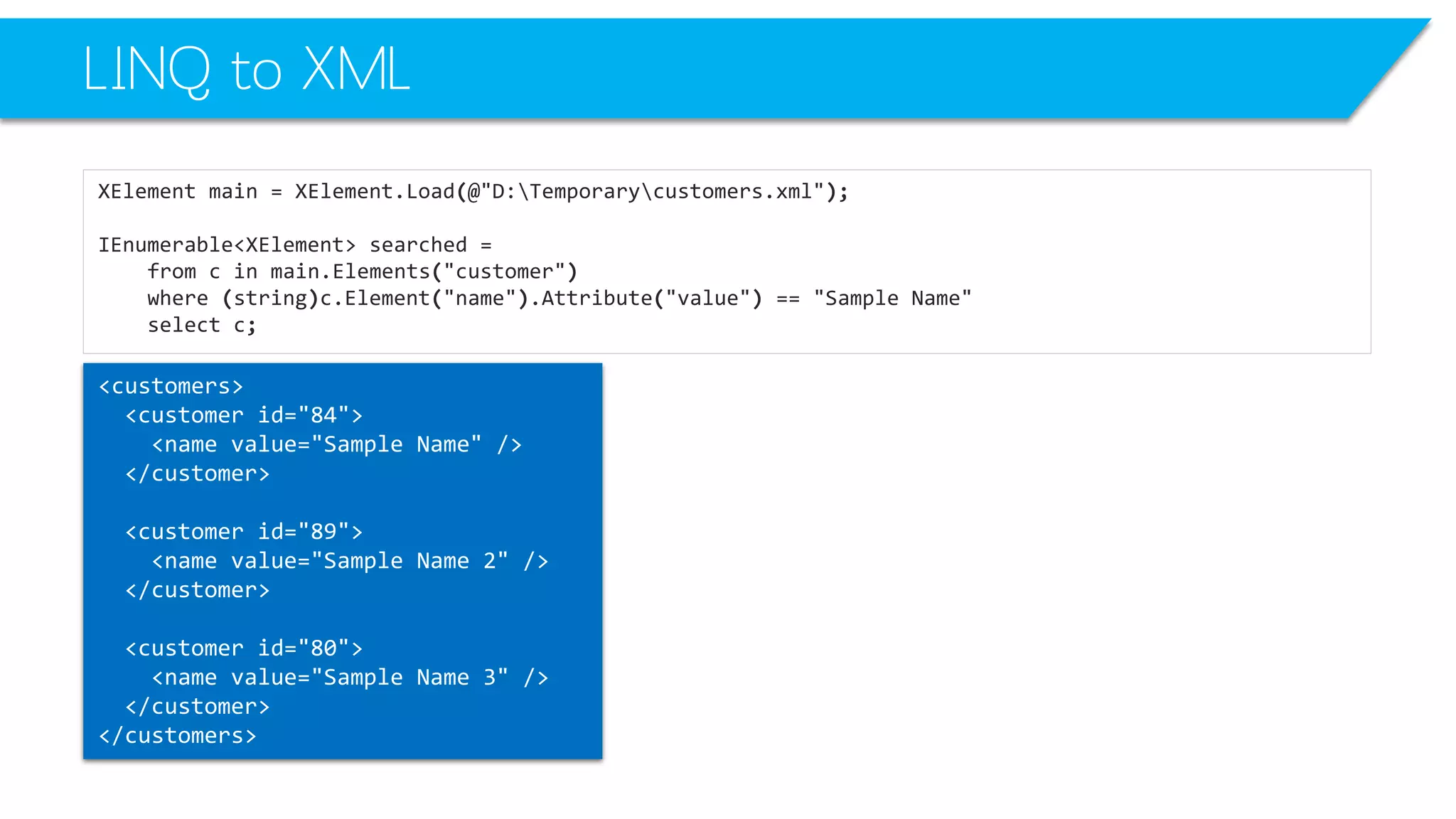 LINQ to XML 
XElementmain=XElement.Load(@"D:Temporarycustomers.xml"); 
IEnumerable<XElement>searched= 
fromcinmain.Elements("customer") 
where(string)c.Element("name").Attribute("value") =="Sample Name" 
selectc; 
<customers> 
<customerid="84"> 
<namevalue="Sample Name"/> 
</customer> 
<customerid="89"> 
<namevalue="Sample Name 2"/> 
</customer> 
<customerid="80"> 
<namevalue="Sample Name 3"/> 
</customer> 
</customers>  