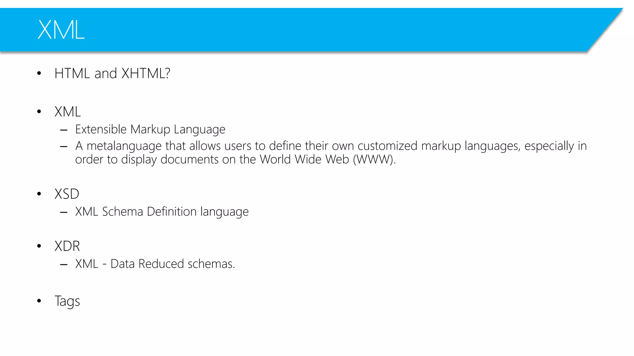 XML 
•HTML and XHTML? 
•XML 
–Extensible Markup Language 
–A metalanguagethat allows users to define their own customized markup languages, especially in order to display documents on the World Wide Web (WWW). 
•XSD 
–XML Schema Definition language 
•XDR 
–XML -Data Reduced schemas. 
•Tags  