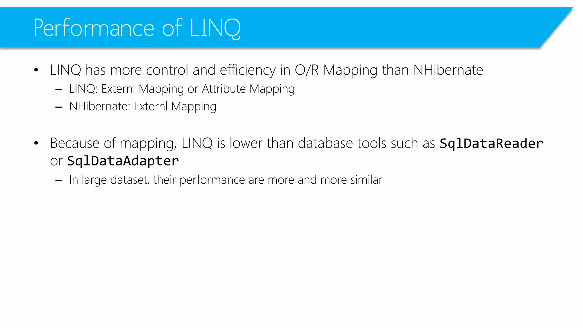 Performanceof LINQ 
•LINQ has more control and efficiency in O/R Mapping than NHibernate 
–LINQ: ExternlMapping or Attribute Mapping 
–NHibernate: ExternlMapping 
•Because of mapping, LINQ is lower than database tools such as SqlDataReaderor SqlDataAdapter 
–In large dataset, their performance are more and more similar  
