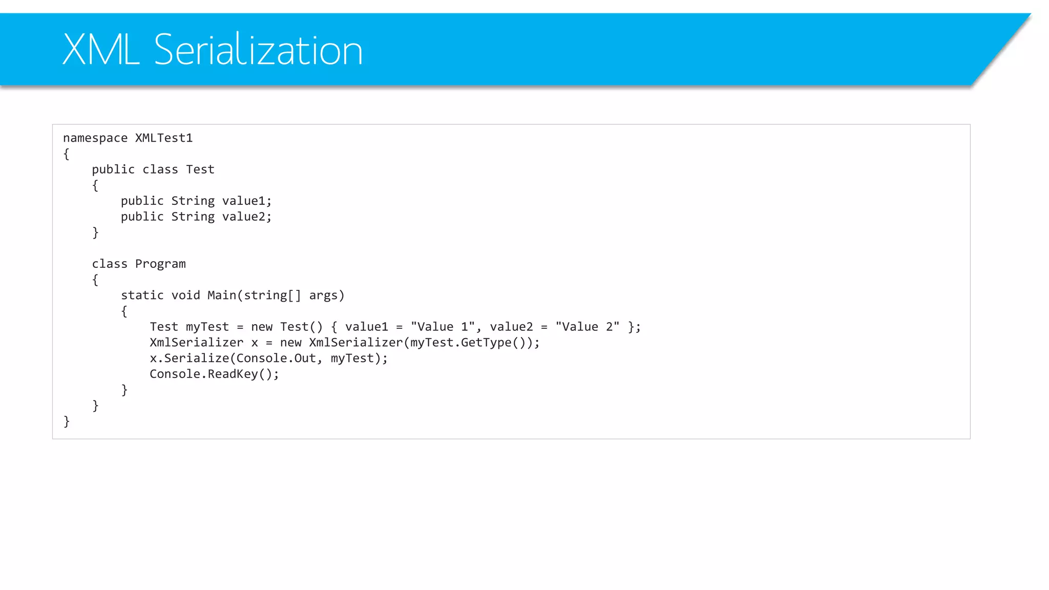 XML Serialization 
namespace XMLTest1 
{ 
public class Test 
{ 
public String value1; 
public String value2; 
} 
class Program 
{ 
static void Main(string[] args) 
{ 
Test myTest= new Test() { value1 = "Value 1", value2 = "Value 2" }; 
XmlSerializerx = new XmlSerializer(myTest.GetType()); 
x.Serialize(Console.Out, myTest); 
Console.ReadKey(); 
} 
} 
}  