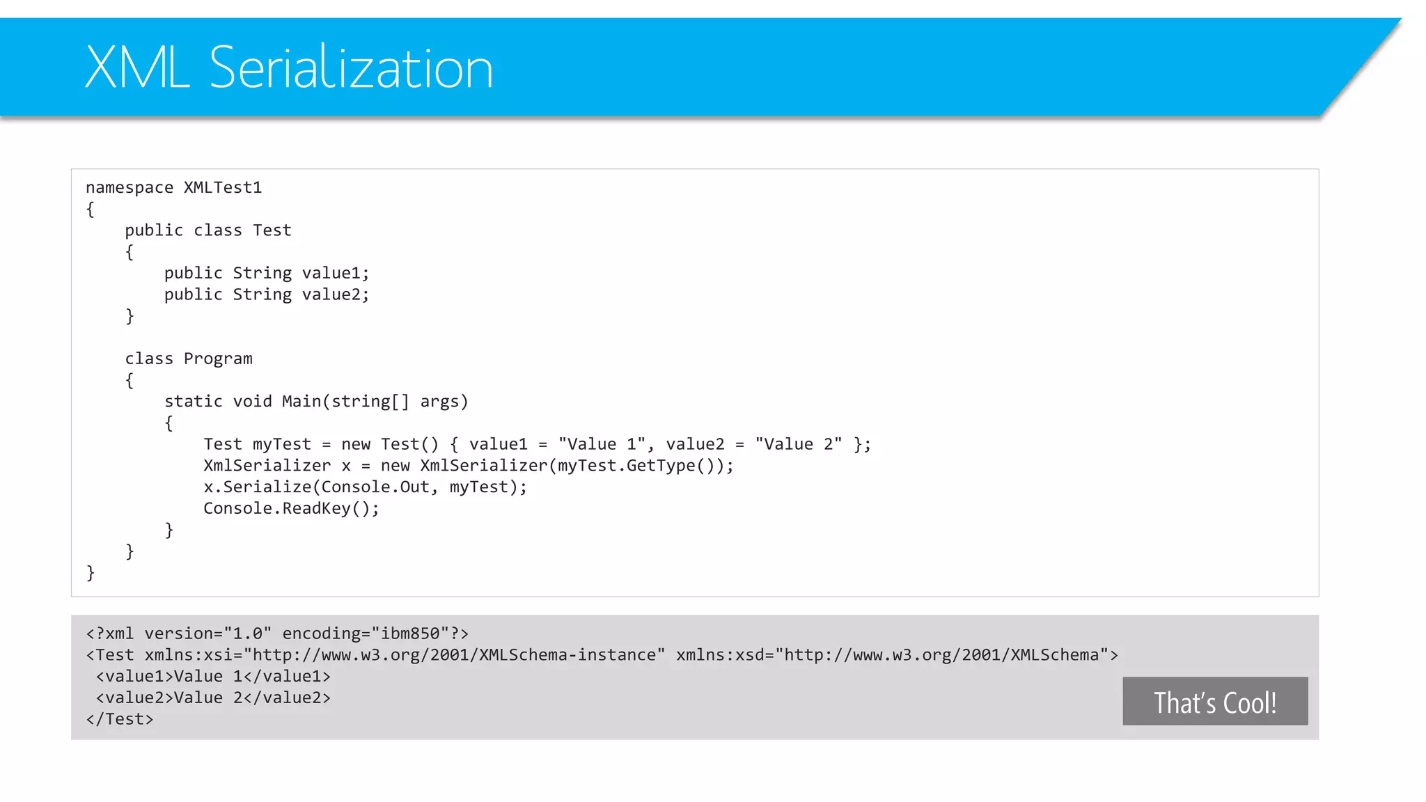 XML Serialization 
namespace XMLTest1 
{ 
public class Test 
{ 
public String value1; 
public String value2; 
} 
class Program 
{ 
static void Main(string[] args) 
{ 
Test myTest= new Test() { value1 = "Value 1", value2 = "Value 2" }; 
XmlSerializerx = new XmlSerializer(myTest.GetType()); 
x.Serialize(Console.Out, myTest); 
Console.ReadKey(); 
} 
} 
} 
<?xml version="1.0" encoding="ibm850"?> 
<Test xmlns:xsi="http://www.w3.org/2001/XMLSchema-instance" xmlns:xsd="http://www.w3.org/2001/XMLSchema"> 
<value1>Value 1</value1> 
<value2>Value 2</value2> 
</Test> 
That’s Cool!  