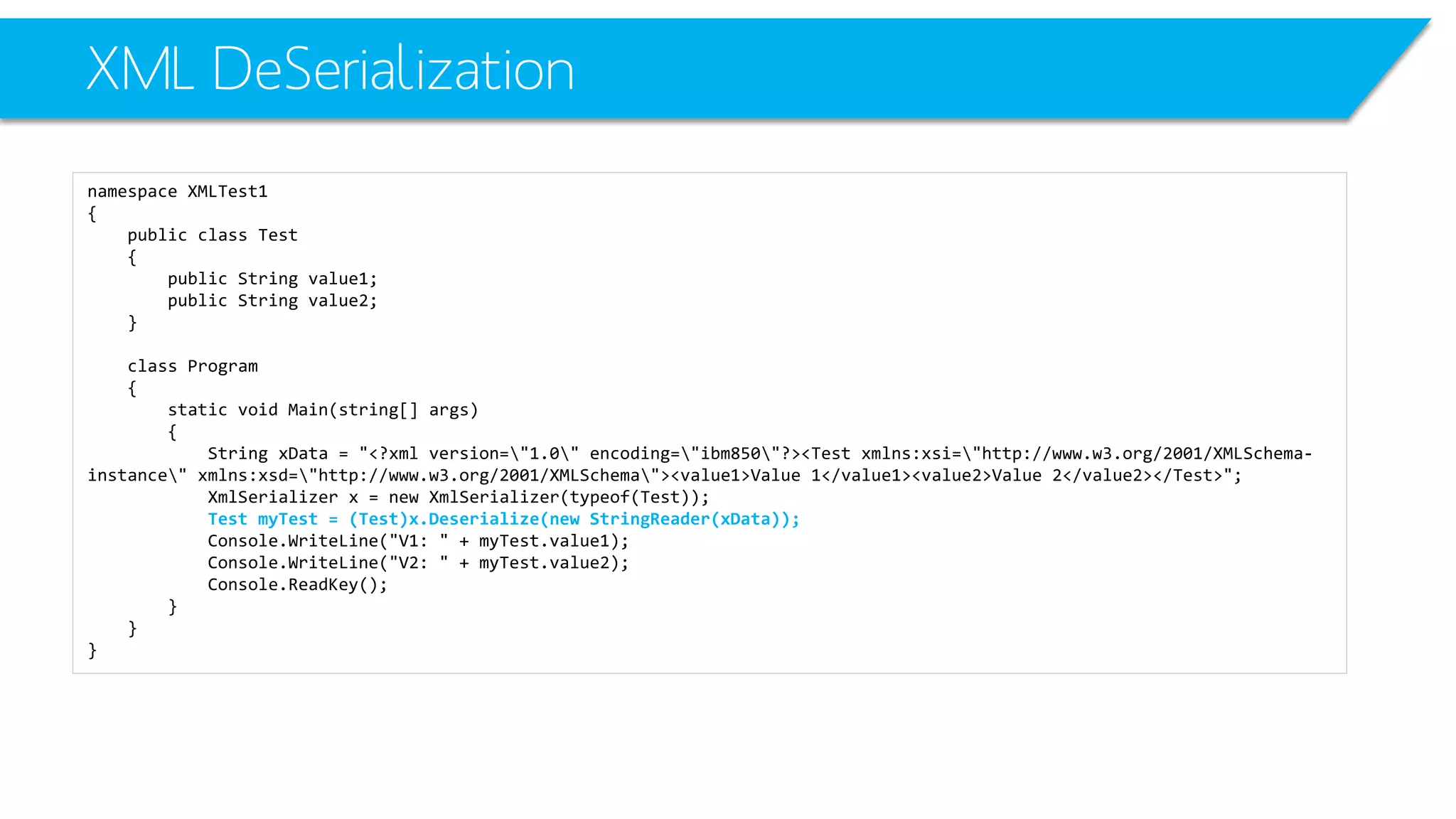 XML DeSerialization 
namespace XMLTest1 
{ 
public class Test 
{ 
public String value1; 
public String value2; 
} 
class Program 
{ 
static void Main(string[] args) 
{ 
String xData= "<?xml version="1.0" encoding="ibm850"?><Test xmlns:xsi="http://www.w3.org/2001/XMLSchema- instance" xmlns:xsd="http://www.w3.org/2001/XMLSchema"><value1>Value 1</value1><value2>Value 2</value2></Test>"; 
XmlSerializerx = new XmlSerializer(typeof(Test)); 
Test myTest= (Test)x.Deserialize(new StringReader(xData)); 
Console.WriteLine("V1: " + myTest.value1); 
Console.WriteLine("V2: " + myTest.value2); 
Console.ReadKey(); 
} 
} 
}  