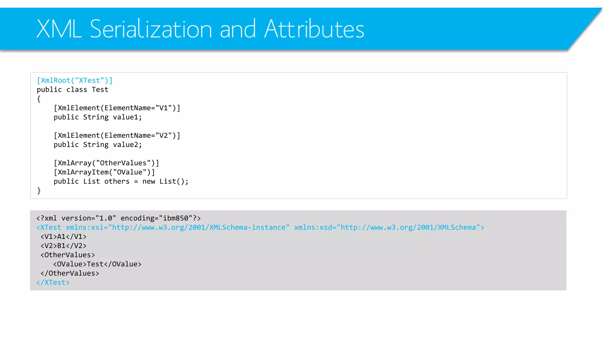 XML Serialization and Attributes 
[XmlRoot("XTest")] 
public class Test 
{ 
[XmlElement(ElementName="V1")] 
public String value1; 
[XmlElement(ElementName="V2")] 
public String value2; 
[XmlArray("OtherValues")] 
[XmlArrayItem("OValue")] 
public List others = new List(); 
} 
<?xml version="1.0" encoding="ibm850"?> 
<XTestxmlns:xsi="http://www.w3.org/2001/XMLSchema-instance" xmlns:xsd="http://www.w3.org/2001/XMLSchema"> 
<V1>A1</V1> 
<V2>B1</V2> 
<OtherValues> 
<OValue>Test</OValue> 
</OtherValues> 
</XTest>  