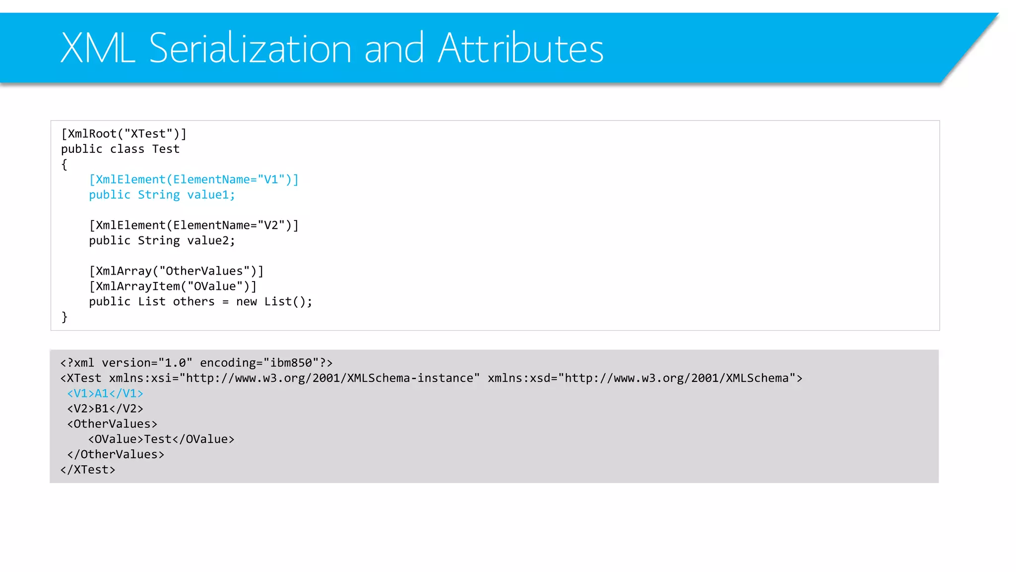 XML Serialization and Attributes 
[XmlRoot("XTest")] 
public class Test 
{ 
[XmlElement(ElementName="V1")] 
public String value1; 
[XmlElement(ElementName="V2")] 
public String value2; 
[XmlArray("OtherValues")] 
[XmlArrayItem("OValue")] 
public List others = new List(); 
} 
<?xml version="1.0" encoding="ibm850"?> 
<XTestxmlns:xsi="http://www.w3.org/2001/XMLSchema-instance" xmlns:xsd="http://www.w3.org/2001/XMLSchema"> 
<V1>A1</V1> 
<V2>B1</V2> 
<OtherValues> 
<OValue>Test</OValue> 
</OtherValues> 
</XTest>  
