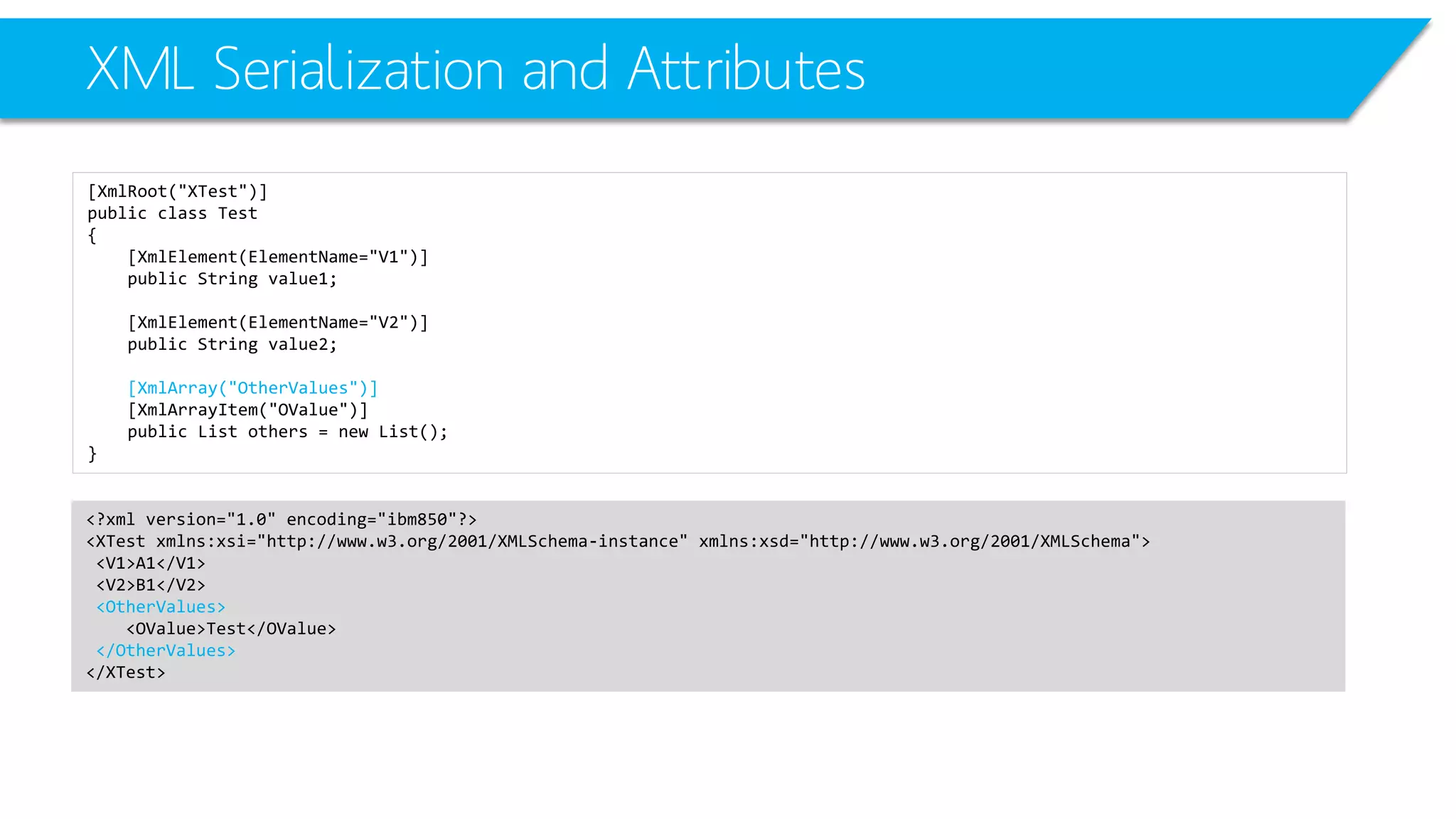 XML Serialization and Attributes 
[XmlRoot("XTest")] 
public class Test 
{ 
[XmlElement(ElementName="V1")] 
public String value1; 
[XmlElement(ElementName="V2")] 
public String value2; 
[XmlArray("OtherValues")] 
[XmlArrayItem("OValue")] 
public List others = new List(); 
} 
<?xml version="1.0" encoding="ibm850"?> 
<XTestxmlns:xsi="http://www.w3.org/2001/XMLSchema-instance" xmlns:xsd="http://www.w3.org/2001/XMLSchema"> 
<V1>A1</V1> 
<V2>B1</V2> 
<OtherValues> 
<OValue>Test</OValue> 
</OtherValues> 
</XTest>  