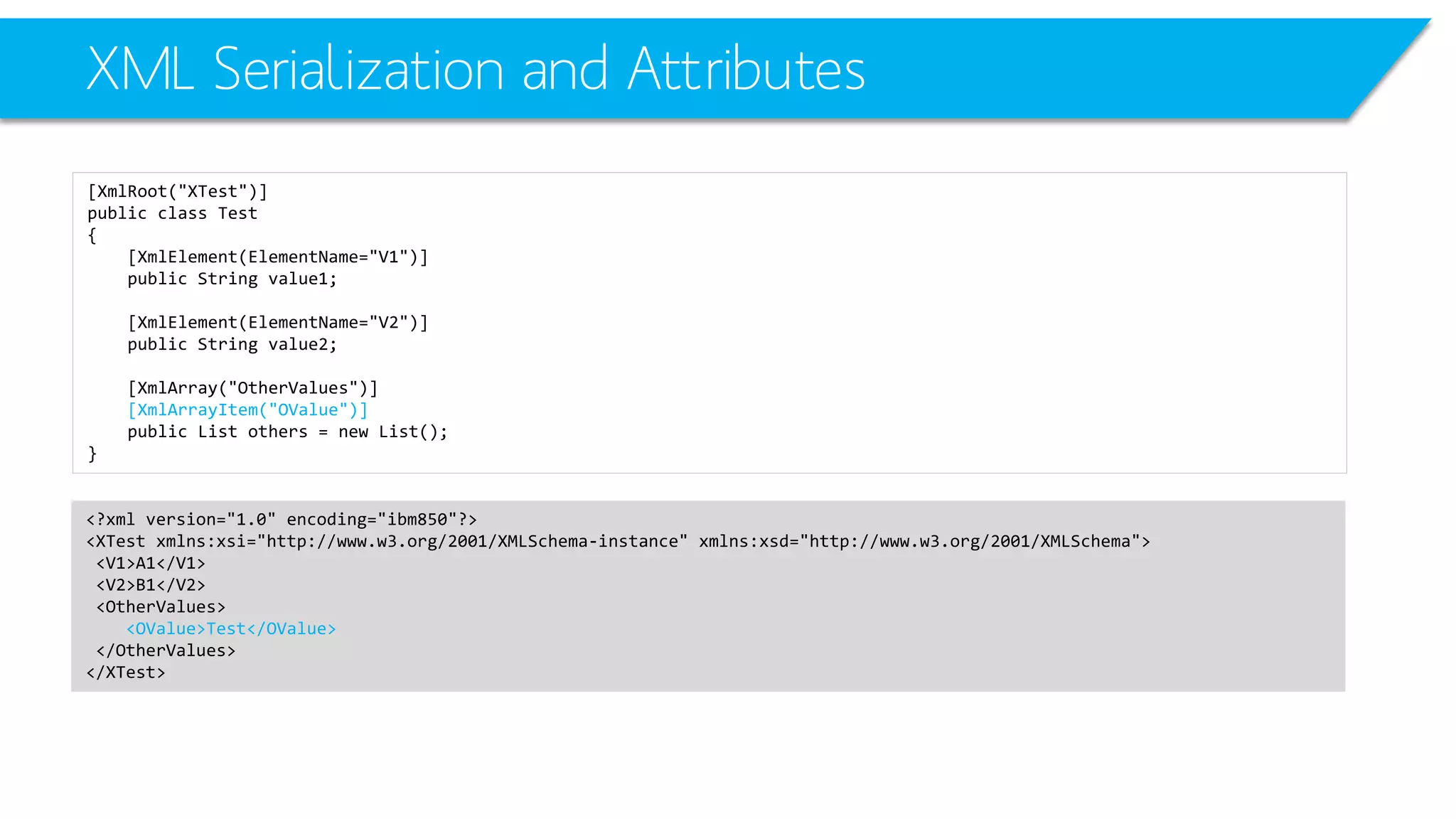 XML Serialization and Attributes 
[XmlRoot("XTest")] 
public class Test 
{ 
[XmlElement(ElementName="V1")] 
public String value1; 
[XmlElement(ElementName="V2")] 
public String value2; 
[XmlArray("OtherValues")] 
[XmlArrayItem("OValue")] 
public List others = new List(); 
} 
<?xml version="1.0" encoding="ibm850"?> 
<XTestxmlns:xsi="http://www.w3.org/2001/XMLSchema-instance" xmlns:xsd="http://www.w3.org/2001/XMLSchema"> 
<V1>A1</V1> 
<V2>B1</V2> 
<OtherValues> 
<OValue>Test</OValue> 
</OtherValues> 
</XTest>  