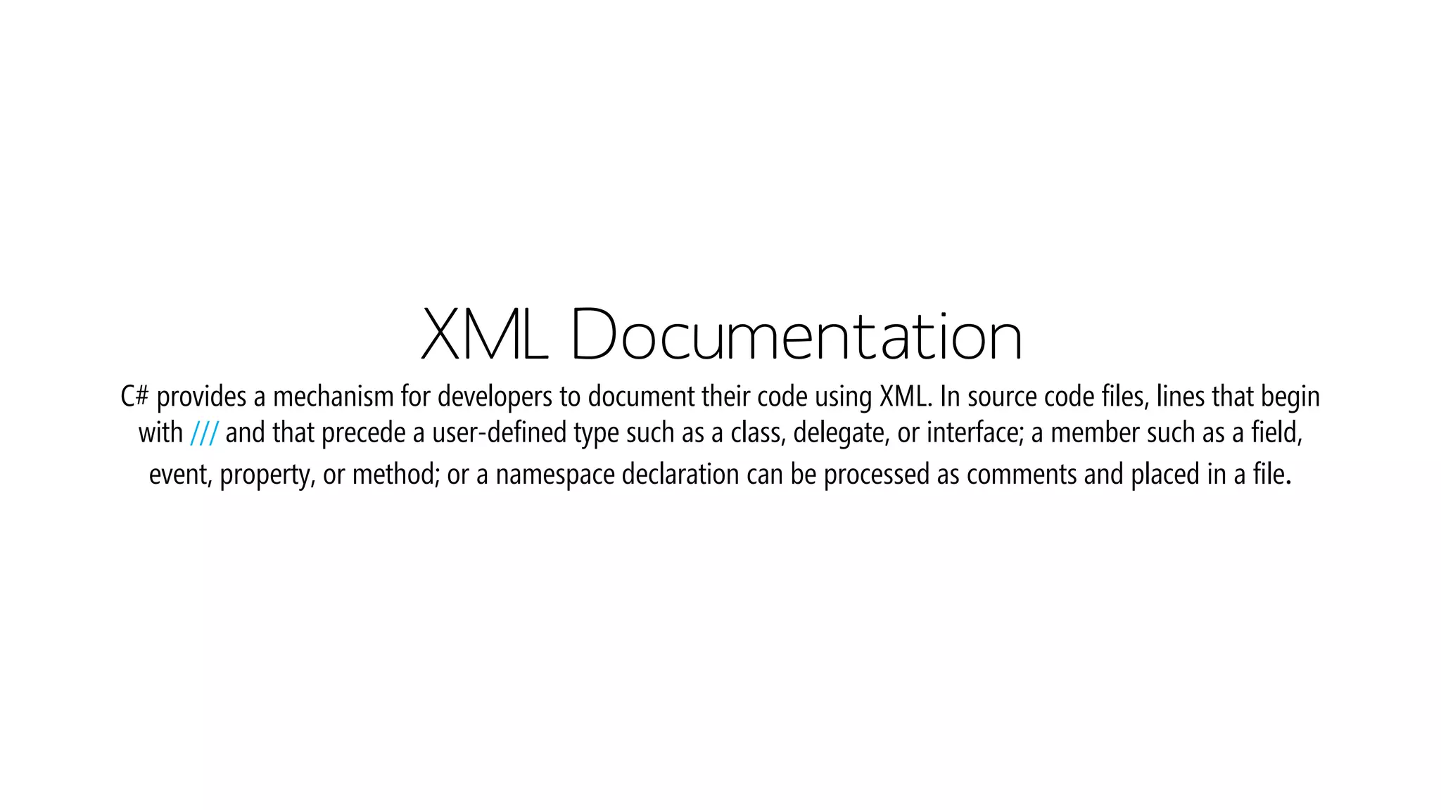 XML DocumentationC# provides a mechanism for developers to document their code using XML. In source code files, lines that begin with ///and that precede a user-defined type such as a class, delegate, or interface; a member such as a field, event, property, or method; or a namespace declaration can be processed as comments and placed in a file.  