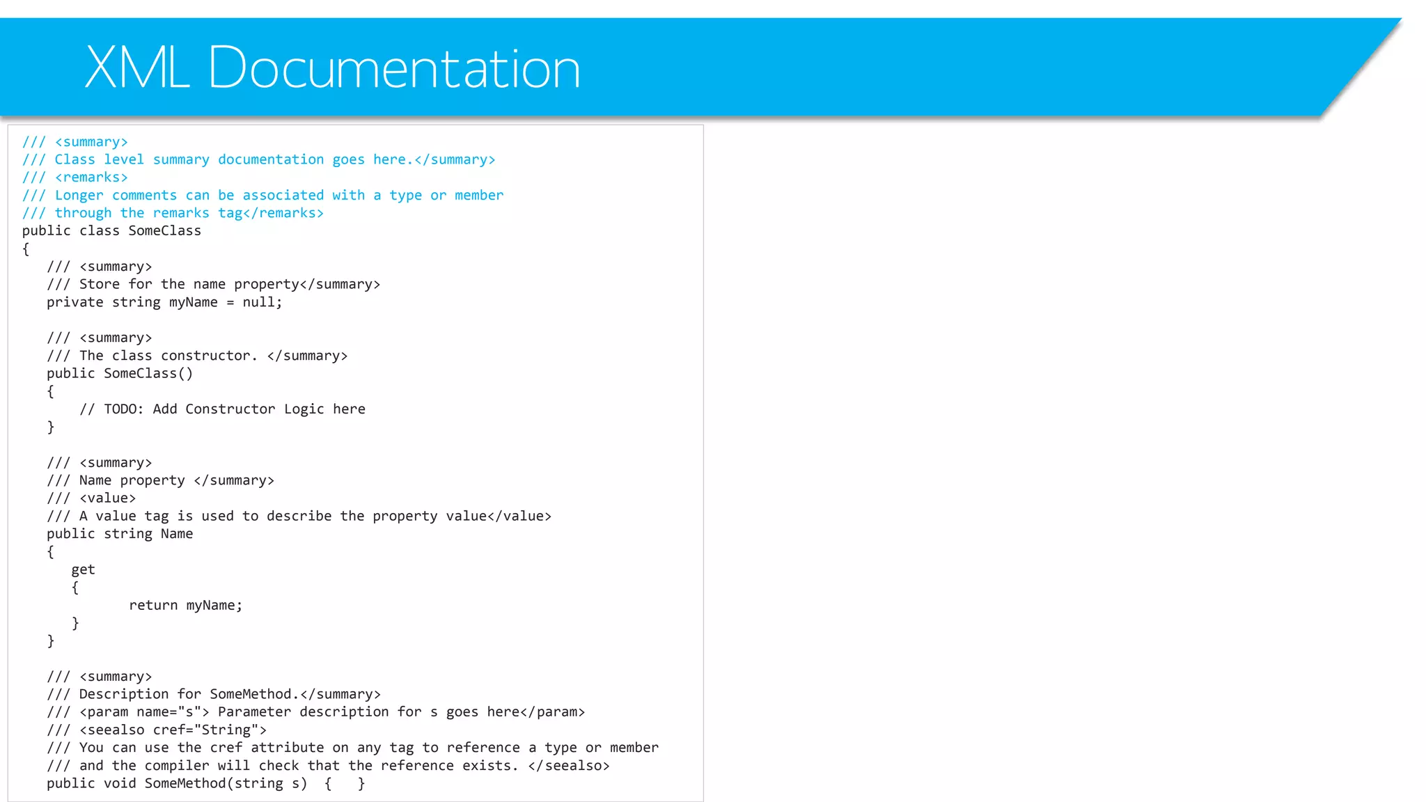 XML Documentation 
/// <summary> 
/// Class level summary documentation goes here.</summary> 
/// <remarks> 
/// Longer comments can be associated with a type or member 
/// through the remarks tag</remarks> 
public class SomeClass 
{ 
/// <summary> 
/// Store for the name property</summary> 
private string myName= null; 
/// <summary> 
/// The class constructor. </summary> 
public SomeClass() 
{ 
// TODO: Add Constructor Logic here 
} 
/// <summary> 
/// Name property </summary> 
/// <value> 
/// A value tag is used to describe the property value</value> 
public string Name 
{ 
get 
{ 
return myName; 
} 
} 
/// <summary> 
/// Description for SomeMethod.</summary> 
/// <paramname="s"> Parameter description for s goes here</param> 
/// <seealsocref="String"> 
/// You can use the crefattribute on any tag to reference a type or member 
/// and the compiler will check that the reference exists. </seealso> 
public void SomeMethod(string s) { }  