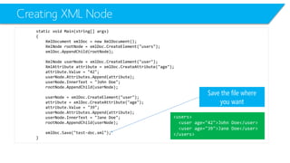 Creating XML Node 
static void Main(string[] args) 
{ 
XmlDocumentxmlDoc= new XmlDocument(); 
XmlNoderootNode= xmlDoc.CreateElement("users"); 
xmlDoc.AppendChild(rootNode); 
XmlNodeuserNode= xmlDoc.CreateElement("user"); 
XmlAttributeattribute = xmlDoc.CreateAttribute("age"); 
attribute.Value= "42"; 
userNode.Attributes.Append(attribute); 
userNode.InnerText= "John Doe"; 
rootNode.AppendChild(userNode); 
userNode= xmlDoc.CreateElement("user"); 
attribute = xmlDoc.CreateAttribute("age"); 
attribute.Value= "39"; 
userNode.Attributes.Append(attribute); 
userNode.InnerText= "Jane Doe"; 
rootNode.AppendChild(userNode); 
xmlDoc.Save("test-doc.xml"); 
} 
Save the file where you want 
<users> 
<user age="42">John Doe</user> 
<user age="39">Jane Doe</user> 
</users>  
