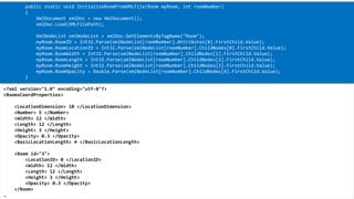 XML 
<?xml version="1.0" encoding="utf-8"?> 
<RoomsCoordProperties> 
<LocationDimension> 10 </LocationDimension> 
<Number> 5 </Number> 
<Width> 12 </Width> 
<Length> 12 </Length> 
<Height> 3 </Height> 
<Opacity> 0.3 </Opacity> 
<BasicLocationLength> 4 </BasicLocationLength> 
<Room id="3"> 
<LocationID> 0 </LocationID> 
<Width> 12 </Width> 
<Length> 12 </Length> 
<Height> 3 </Height> 
<Opacity> 0.3 </Opacity> 
</Room> 
… 
public static void InitializeRoomFromXMLFile(Room myRoom, introomNumber) 
{ 
XmlDocumentxmlDoc= new XmlDocument(); 
xmlDoc.Load(XMLFilePath); 
XmlNodeListxmlNodeList= xmlDoc.GetElementsByTagName("Room"); 
myRoom.RoomID= Int32.Parse(xmlNodeList[roomNumber].Attributes[0].FirstChild.Value); 
myRoom.RoomLocationID= Int32.Parse(xmlNodeList[roomNumber].ChildNodes[0].FirstChild.Value); 
myRoom.RoomWidth= Int32.Parse(xmlNodeList[roomNumber].ChildNodes[1].FirstChild.Value); 
myRoom.RoomLength= Int32.Parse(xmlNodeList[roomNumber].ChildNodes[2].FirstChild.Value); 
myRoom.RoomHeight= Int32.Parse(xmlNodeList[roomNumber].ChildNodes[3].FirstChild.Value); 
myRoom.RoomOpacity= Double.Parse(xmlNodeList[roomNumber].ChildNodes[4].FirstChild.Value); 
}  