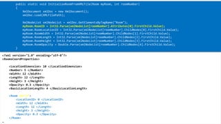 XML 
<?xml version="1.0" encoding="utf-8"?> 
<RoomsCoordProperties> 
<LocationDimension> 10 </LocationDimension> 
<Number> 5 </Number> 
<Width> 12 </Width> 
<Length> 12 </Length> 
<Height> 3 </Height> 
<Opacity> 0.3 </Opacity> 
<BasicLocationLength> 4 </BasicLocationLength> 
<Room id="3"> 
<LocationID> 0 </LocationID> 
<Width> 12 </Width> 
<Length> 12 </Length> 
<Height> 3 </Height> 
<Opacity> 0.3 </Opacity> 
</Room> 
… 
public static void InitializeRoomFromXMLFile(Room myRoom, introomNumber) 
{ 
XmlDocumentxmlDoc= new XmlDocument(); 
xmlDoc.Load(XMLFilePath); 
XmlNodeListxmlNodeList= xmlDoc.GetElementsByTagName("Room"); 
myRoom.RoomID= Int32.Parse(xmlNodeList[roomNumber].Attributes[0].FirstChild.Value); 
myRoom.RoomLocationID= Int32.Parse(xmlNodeList[roomNumber].ChildNodes[0].FirstChild.Value); 
myRoom.RoomWidth= Int32.Parse(xmlNodeList[roomNumber].ChildNodes[1].FirstChild.Value); 
myRoom.RoomLength= Int32.Parse(xmlNodeList[roomNumber].ChildNodes[2].FirstChild.Value); 
myRoom.RoomHeight= Int32.Parse(xmlNodeList[roomNumber].ChildNodes[3].FirstChild.Value); 
myRoom.RoomOpacity= Double.Parse(xmlNodeList[roomNumber].ChildNodes[4].FirstChild.Value); 
}  