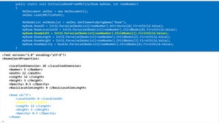XML 
<?xml version="1.0" encoding="utf-8"?> 
<RoomsCoordProperties> 
<LocationDimension> 10 </LocationDimension> 
<Number> 5 </Number> 
<Width> 12 </Width> 
<Length> 12 </Length> 
<Height> 3 </Height> 
<Opacity> 0.3 </Opacity> 
<BasicLocationLength> 4 </BasicLocationLength> 
<Room id="3"> 
<LocationID> 0 </LocationID> 
<Width> 12 </Width> 
<Length> 12 </Length> 
<Height> 3 </Height> 
<Opacity> 0.3 </Opacity> 
</Room> 
… 
public static void InitializeRoomFromXMLFile(Room myRoom, introomNumber) 
{ 
XmlDocumentxmlDoc= new XmlDocument(); 
xmlDoc.Load(XMLFilePath); 
XmlNodeListxmlNodeList= xmlDoc.GetElementsByTagName("Room"); 
myRoom.RoomID= Int32.Parse(xmlNodeList[roomNumber].Attributes[0].FirstChild.Value); 
myRoom.RoomLocationID= Int32.Parse(xmlNodeList[roomNumber].ChildNodes[0].FirstChild.Value); 
myRoom.RoomWidth= Int32.Parse(xmlNodeList[roomNumber].ChildNodes[1].FirstChild.Value); 
myRoom.RoomLength= Int32.Parse(xmlNodeList[roomNumber].ChildNodes[2].FirstChild.Value); 
myRoom.RoomHeight= Int32.Parse(xmlNodeList[roomNumber].ChildNodes[3].FirstChild.Value); 
myRoom.RoomOpacity= Double.Parse(xmlNodeList[roomNumber].ChildNodes[4].FirstChild.Value); 
}  