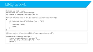 LINQ to XML 
XmlNodesearched=null; 
XmlDocumentdoc=newXmlDocument(); 
doc.Load(@"D:Temporarycustomers.xml"); 
foreach(XmlNodenodeindoc.SelectNodes("/customers/customer")) 
{ 
if(node.Attributes["id"].InnerText=="80") 
{ 
searched=node; 
break; 
} 
} 
XElementmain=XElement.Load(@"D:Temporarycustomers.xml"); 
IEnumerable<XElement>searched= 
fromcinmain.Elements("customer") 
where(string)c.Attribute("id") =="80" 
selectc;  