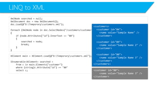 LINQ to XML 
XmlNodesearched=null; 
XmlDocumentdoc=newXmlDocument(); 
doc.Load(@"D:Temporarycustomers.xml"); 
foreach(XmlNodenodeindoc.SelectNodes("/customers/customer")) 
{ 
if(node.Attributes["id"].InnerText=="80") 
{ 
searched=node; 
break; 
} 
} 
XElementmain=XElement.Load(@"D:Temporarycustomers.xml"); 
IEnumerable<XElement>searched= 
fromcinmain.Elements("customer") 
where(string)c.Attribute("id") =="80" 
selectc; 
<customerid="80"> 
<namevalue="Sample Name 3"/> 
</customer> 
<customers> 
<customerid="84"> 
<namevalue="Sample Name"/> 
</customer> 
<customerid="89"> 
<namevalue="Sample Name 2"/> 
</customer> 
<customerid="80"> 
<namevalue="Sample Name 3"/> 
</customer> 
</customers>  