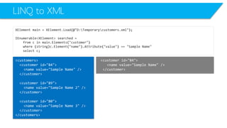 LINQ to XML 
XElementmain=XElement.Load(@"D:Temporarycustomers.xml"); 
IEnumerable<XElement>searched= 
fromcinmain.Elements("customer") 
where(string)c.Element("name").Attribute("value") =="Sample Name" 
selectc; 
<customerid="84"> 
<namevalue="Sample Name"/> 
</customer> 
<customers> 
<customerid="84"> 
<namevalue="Sample Name"/> 
</customer> 
<customerid="89"> 
<namevalue="Sample Name 2"/> 
</customer> 
<customerid="80"> 
<namevalue="Sample Name 3"/> 
</customer> 
</customers>  