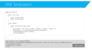 XML Serialization 
namespace XMLTest1 
{ 
public class Test 
{ 
public String value1; 
public String value2; 
} 
class Program 
{ 
static void Main(string[] args) 
{ 
Test myTest= new Test() { value1 = "Value 1", value2 = "Value 2" }; 
XmlSerializerx = new XmlSerializer(myTest.GetType()); 
x.Serialize(Console.Out, myTest); 
Console.ReadKey(); 
} 
} 
} 
<?xml version="1.0" encoding="ibm850"?> 
<Test xmlns:xsi="http://www.w3.org/2001/XMLSchema-instance" xmlns:xsd="http://www.w3.org/2001/XMLSchema"> 
<value1>Value 1</value1> 
<value2>Value 2</value2> 
</Test> 
That’s Cool!  