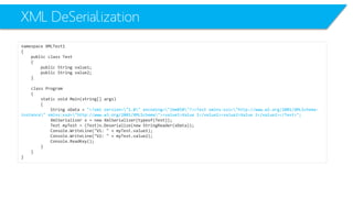 XML DeSerialization 
namespace XMLTest1 
{ 
public class Test 
{ 
public String value1; 
public String value2; 
} 
class Program 
{ 
static void Main(string[] args) 
{ 
String xData= "<?xml version="1.0" encoding="ibm850"?><Test xmlns:xsi="http://www.w3.org/2001/XMLSchema- instance" xmlns:xsd="http://www.w3.org/2001/XMLSchema"><value1>Value 1</value1><value2>Value 2</value2></Test>"; 
XmlSerializerx = new XmlSerializer(typeof(Test)); 
Test myTest= (Test)x.Deserialize(new StringReader(xData)); 
Console.WriteLine("V1: " + myTest.value1); 
Console.WriteLine("V2: " + myTest.value2); 
Console.ReadKey(); 
} 
} 
}  