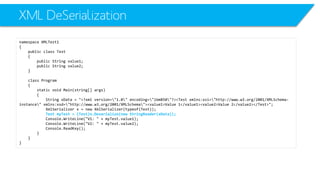 XML DeSerialization 
namespace XMLTest1 
{ 
public class Test 
{ 
public String value1; 
public String value2; 
} 
class Program 
{ 
static void Main(string[] args) 
{ 
String xData= "<?xml version="1.0" encoding="ibm850"?><Test xmlns:xsi="http://www.w3.org/2001/XMLSchema- instance" xmlns:xsd="http://www.w3.org/2001/XMLSchema"><value1>Value 1</value1><value2>Value 2</value2></Test>"; 
XmlSerializerx = new XmlSerializer(typeof(Test)); 
Test myTest= (Test)x.Deserialize(new StringReader(xData)); 
Console.WriteLine("V1: " + myTest.value1); 
Console.WriteLine("V2: " + myTest.value2); 
Console.ReadKey(); 
} 
} 
}  