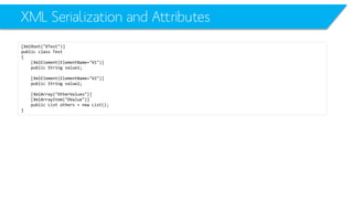XML Serialization and Attributes 
[XmlRoot("XTest")] 
public class Test 
{ 
[XmlElement(ElementName="V1")] 
public String value1; 
[XmlElement(ElementName="V2")] 
public String value2; 
[XmlArray("OtherValues")] 
[XmlArrayItem("OValue")] 
public List others = new List(); 
}  