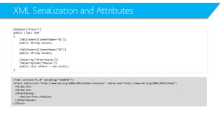 XML Serialization and Attributes 
[XmlRoot("XTest")] 
public class Test 
{ 
[XmlElement(ElementName="V1")] 
public String value1; 
[XmlElement(ElementName="V2")] 
public String value2; 
[XmlArray("OtherValues")] 
[XmlArrayItem("OValue")] 
public List others = new List(); 
} 
<?xml version="1.0" encoding="ibm850"?> 
<XTestxmlns:xsi="http://www.w3.org/2001/XMLSchema-instance" xmlns:xsd="http://www.w3.org/2001/XMLSchema"> 
<V1>A1</V1> 
<V2>B1</V2> 
<OtherValues> 
<OValue>Test</OValue> 
</OtherValues> 
</XTest>  