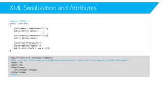 XML Serialization and Attributes 
[XmlRoot("XTest")] 
public class Test 
{ 
[XmlElement(ElementName="V1")] 
public String value1; 
[XmlElement(ElementName="V2")] 
public String value2; 
[XmlArray("OtherValues")] 
[XmlArrayItem("OValue")] 
public List others = new List(); 
} 
<?xml version="1.0" encoding="ibm850"?> 
<XTestxmlns:xsi="http://www.w3.org/2001/XMLSchema-instance" xmlns:xsd="http://www.w3.org/2001/XMLSchema"> 
<V1>A1</V1> 
<V2>B1</V2> 
<OtherValues> 
<OValue>Test</OValue> 
</OtherValues> 
</XTest>  