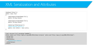 XML Serialization and Attributes 
[XmlRoot("XTest")] 
public class Test 
{ 
[XmlElement(ElementName="V1")] 
public String value1; 
[XmlElement(ElementName="V2")] 
public String value2; 
[XmlArray("OtherValues")] 
[XmlArrayItem("OValue")] 
public List others = new List(); 
} 
<?xml version="1.0" encoding="ibm850"?> 
<XTestxmlns:xsi="http://www.w3.org/2001/XMLSchema-instance" xmlns:xsd="http://www.w3.org/2001/XMLSchema"> 
<V1>A1</V1> 
<V2>B1</V2> 
<OtherValues> 
<OValue>Test</OValue> 
</OtherValues> 
</XTest>  