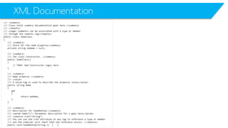 XML Documentation 
/// <summary> 
/// Class level summary documentation goes here.</summary> 
/// <remarks> 
/// Longer comments can be associated with a type or member 
/// through the remarks tag</remarks> 
public class SomeClass 
{ 
/// <summary> 
/// Store for the name property</summary> 
private string myName= null; 
/// <summary> 
/// The class constructor. </summary> 
public SomeClass() 
{ 
// TODO: Add Constructor Logic here 
} 
/// <summary> 
/// Name property </summary> 
/// <value> 
/// A value tag is used to describe the property value</value> 
public string Name 
{ 
get 
{ 
return myName; 
} 
} 
/// <summary> 
/// Description for SomeMethod.</summary> 
/// <paramname="s"> Parameter description for s goes here</param> 
/// <seealsocref="String"> 
/// You can use the crefattribute on any tag to reference a type or member 
/// and the compiler will check that the reference exists. </seealso> 
public void SomeMethod(string s) { }  