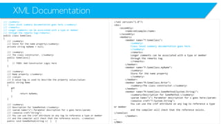 XML Documentation 
/// <summary> 
/// Class level summary documentation goes here.</summary> 
/// <remarks> 
/// Longer comments can be associated with a type or member 
/// through the remarks tag</remarks> 
public class SomeClass 
{ 
/// <summary> 
/// Store for the name property</summary> 
private string myName= null; 
/// <summary> 
/// The class constructor. </summary> 
public SomeClass() 
{ 
// TODO: Add Constructor Logic here 
} 
/// <summary> 
/// Name property </summary> 
/// <value> 
/// A value tag is used to describe the property value</value> 
public string Name 
{ 
get 
{ 
return myName; 
} 
} 
/// <summary> 
/// Description for SomeMethod.</summary> 
/// <paramname="s"> Parameter description for s goes here</param> 
/// <seealsocref="String"> 
/// You can use the crefattribute on any tag to reference a type or member 
/// and the compiler will check that the reference exists. </seealso> 
public void SomeMethod(string s) { } 
<?xml version="1.0"?> 
<doc> 
<assembly> 
<name>xmlsample</name> 
</assembly> 
<members> 
<member name="T:SomeClass"> 
<summary> 
Class level summary documentation goes here. 
</summary> 
<remarks> 
Longer comments can be associated with a type or member 
through the remarks tag 
</remarks> 
</member> 
<member name="F:SomeClass.myName"> 
<summary> 
Store for the name property 
</summary> 
</member> 
<member name="M:SomeClass.#ctor"> 
<summary>The class constructor.</summary> 
</member> 
<member name="M:SomeClass.SomeMethod(System.String)"> 
<summary>Description for SomeMethod.</summary> 
<paramname="s"> Parameter description for s goes here</param> 
<seealsocref="T:System.String"> 
You can use the crefattribute on any tag to reference a type or member 
and the compiler will check that the reference exists. </seealso> 
</member> 
…. 
</doc>  
