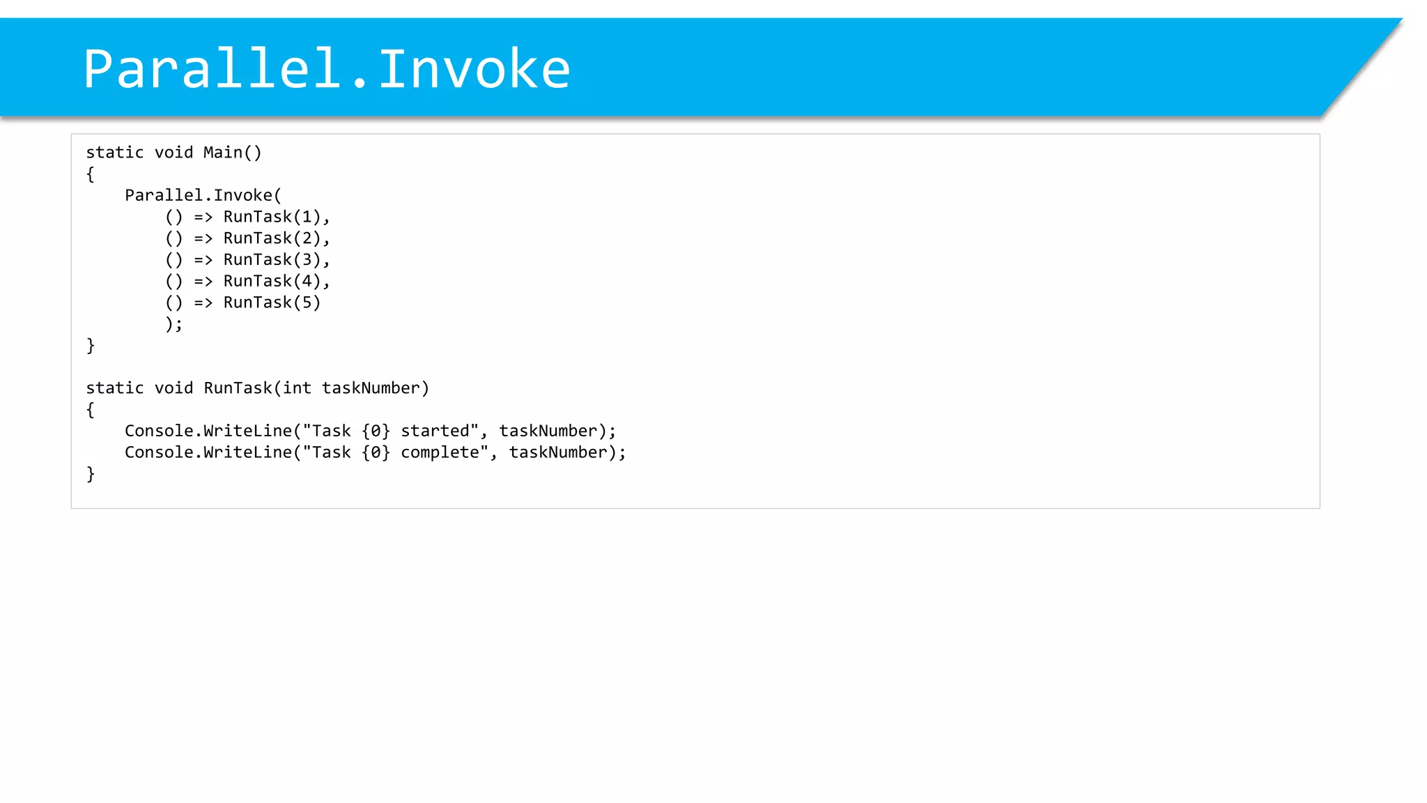 Parallel.Invoke 
static void Main() 
{ 
Parallel.Invoke( 
() => RunTask(1), 
() => RunTask(2), 
() => RunTask(3), 
() => RunTask(4), 
() => RunTask(5) 
); 
} 
static void RunTask(inttaskNumber) 
{ 
Console.WriteLine("Task {0} started", taskNumber); 
Console.WriteLine("Task {0} complete", taskNumber); 
}  