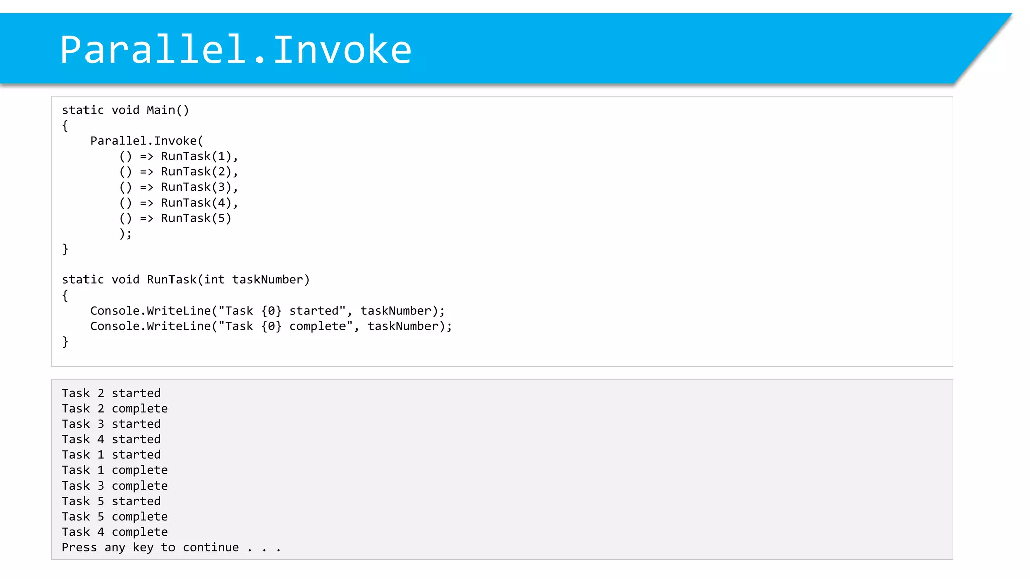 Parallel.Invoke 
static void Main() 
{ 
Parallel.Invoke( 
() => RunTask(1), 
() => RunTask(2), 
() => RunTask(3), 
() => RunTask(4), 
() => RunTask(5) 
); 
} 
static void RunTask(inttaskNumber) 
{ 
Console.WriteLine("Task {0} started", taskNumber); 
Console.WriteLine("Task {0} complete", taskNumber); 
} 
Task 2 started 
Task 2 complete 
Task 3 started 
Task 4 started 
Task 1 started 
Task 1 complete 
Task 3 complete 
Task 5 started 
Task 5 complete 
Task 4 complete 
Press any key to continue . . .  