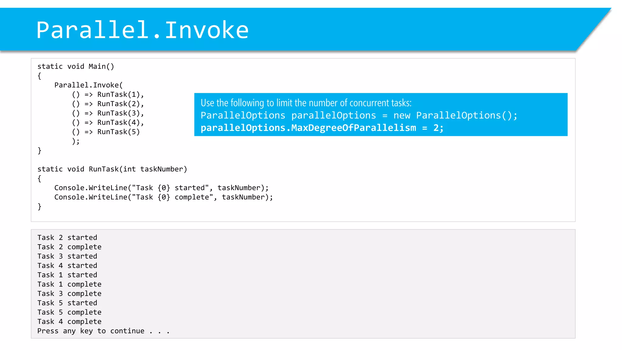 Parallel.Invoke 
static void Main() 
{ 
Parallel.Invoke( 
() => RunTask(1), 
() => RunTask(2), 
() => RunTask(3), 
() => RunTask(4), 
() => RunTask(5) 
); 
} 
static void RunTask(inttaskNumber) 
{ 
Console.WriteLine("Task {0} started", taskNumber); 
Console.WriteLine("Task {0} complete", taskNumber); 
} 
Task 2 started 
Task 2 complete 
Task 3 started 
Task 4 started 
Task 1 started 
Task 1 complete 
Task 3 complete 
Task 5 started 
Task 5 complete 
Task 4 complete 
Press any key to continue . . . 
Use the following to limit the number of concurrent tasks: 
ParallelOptionsparallelOptions= new ParallelOptions(); 
parallelOptions.MaxDegreeOfParallelism= 2;  